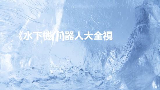 《水下機(jī)器人大全視頻：探索海底奇妙世界，揭秘神秘生物！》